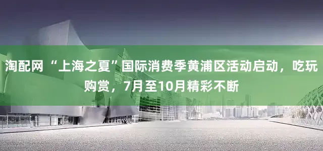 淘配网 “上海之夏”国际消费季黄浦区活动启动，吃玩购赏，7月至10月精彩不断