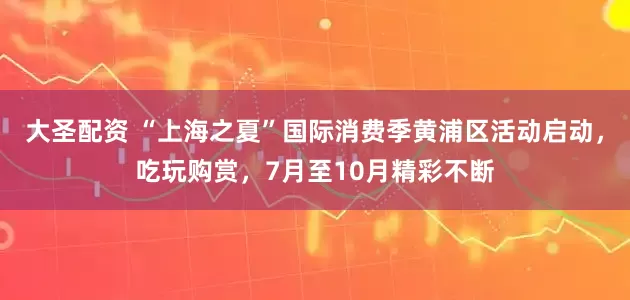 大圣配资 “上海之夏”国际消费季黄浦区活动启动，吃玩购赏，7月至10月精彩不断