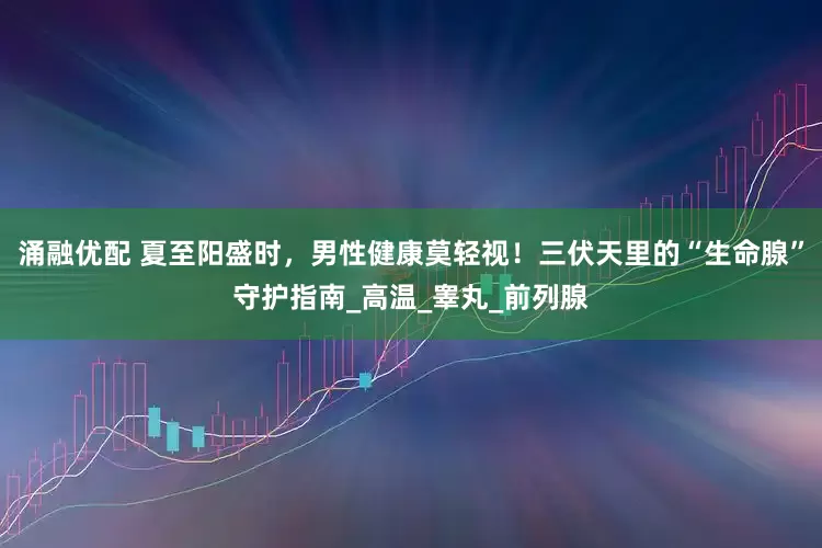 涌融优配 夏至阳盛时，男性健康莫轻视！三伏天里的“生命腺”守护指南_高温_睾丸_前列腺