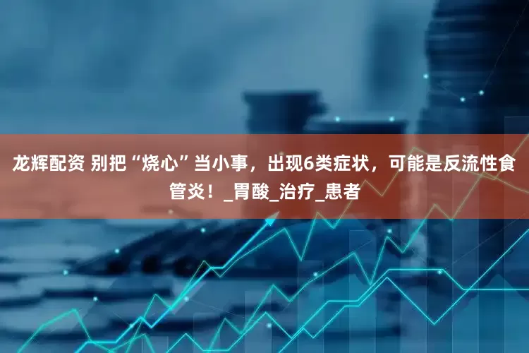 龙辉配资 别把“烧心”当小事，出现6类症状，可能是反流性食管炎！_胃酸_治疗_患者