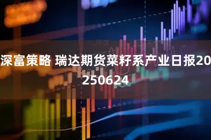 深富策略 瑞达期货菜籽系产业日报20250624