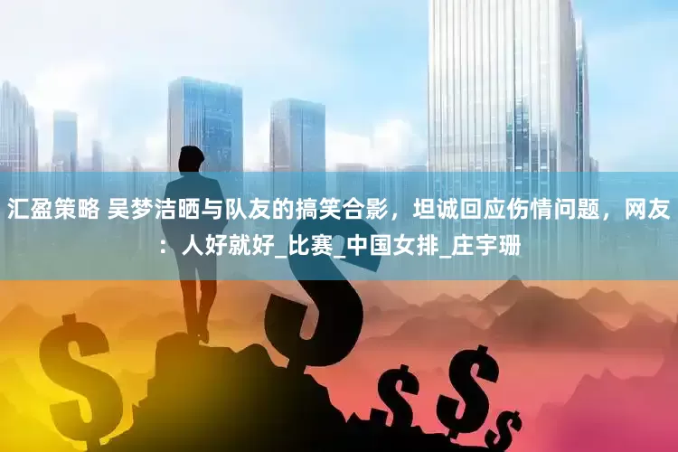 汇盈策略 吴梦洁晒与队友的搞笑合影，坦诚回应伤情问题，网友：人好就好_比赛_中国女排_庄宇珊