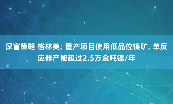 深富策略 格林美: 量产项目使用低品位镍矿, 单反应器产能超过2.5万金吨镍/年