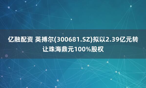 亿融配资 英搏尔(300681.SZ)拟以2.39亿元转让珠海鼎元100%股权