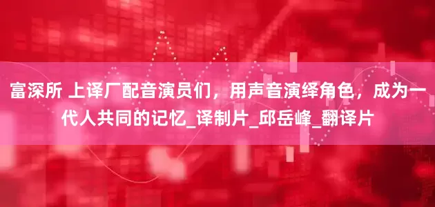 富深所 上译厂配音演员们，用声音演绎角色，成为一代人共同的记忆_译制片_邱岳峰_翻译片