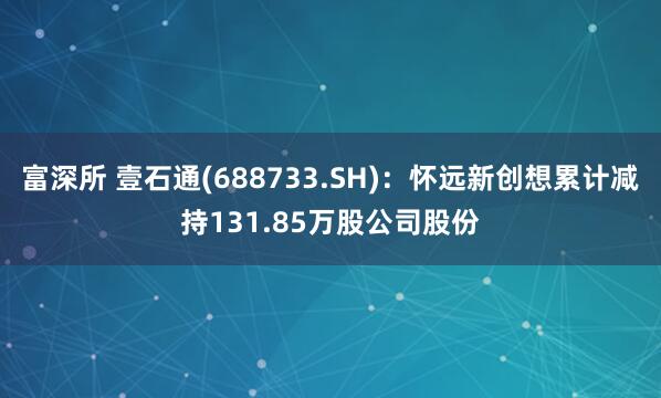 富深所 壹石通(688733.SH)：怀远新创想累计减持131.85万股公司股份