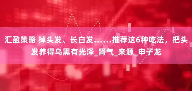 汇盈策略 掉头发、长白发……推荐这6种吃法，把头发养得乌黑有光泽_肾气_来源_申子龙