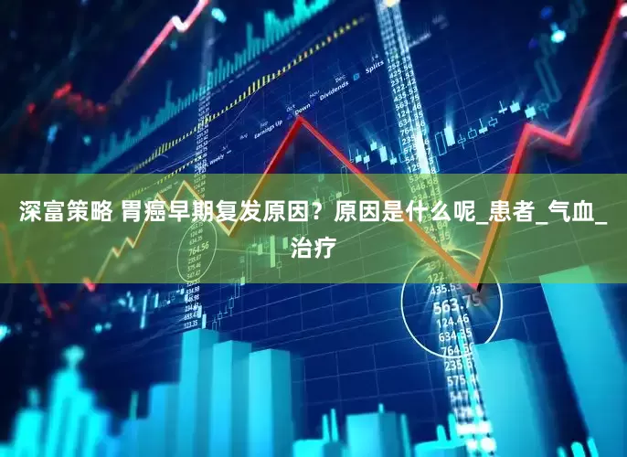 深富策略 胃癌早期复发原因？原因是什么呢_患者_气血_治疗