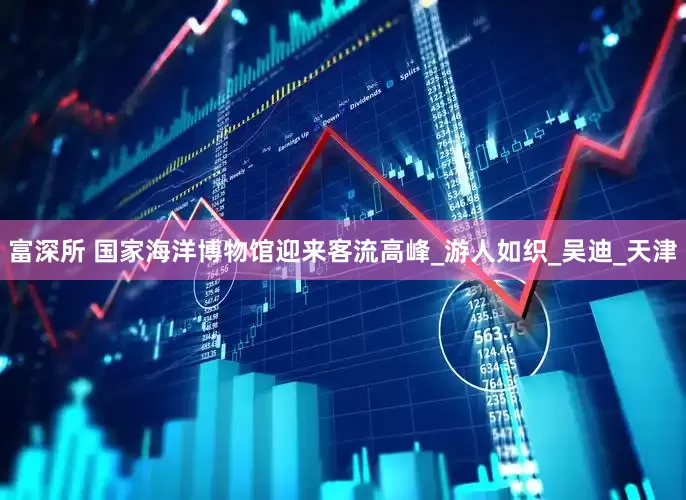 富深所 国家海洋博物馆迎来客流高峰_游人如织_吴迪_天津