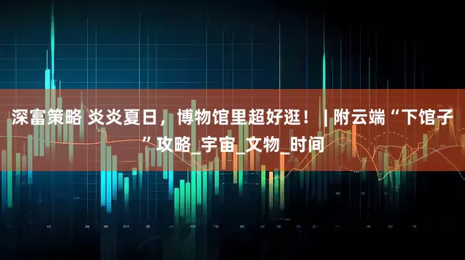 深富策略 炎炎夏日，博物馆里超好逛！ | 附云端“下馆子”攻略_宇宙_文物_时间