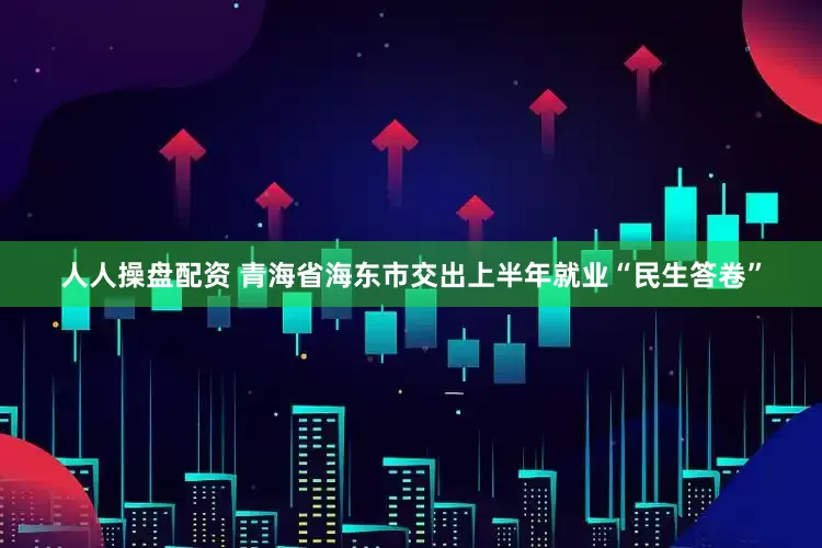人人操盘配资 青海省海东市交出上半年就业“民生答卷”
