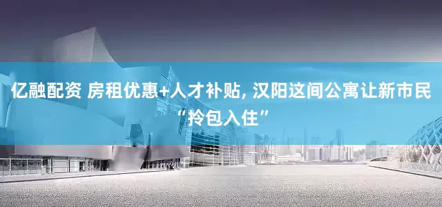 亿融配资 房租优惠+人才补贴, 汉阳这间公寓让新市民“拎包入住”