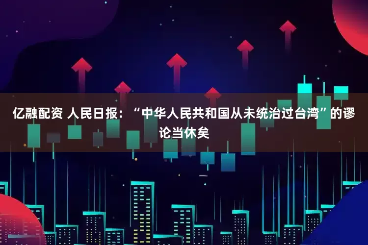 亿融配资 人民日报：“中华人民共和国从未统治过台湾”的谬论当休矣
