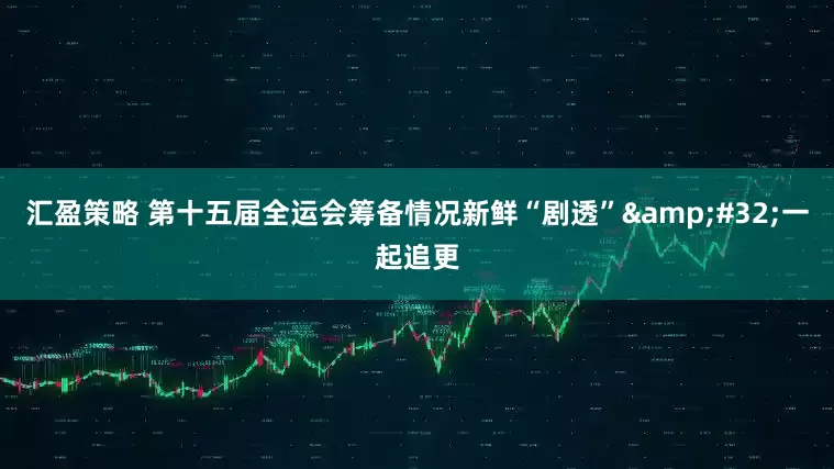汇盈策略 第十五届全运会筹备情况新鲜“剧透”&#32;一起追更