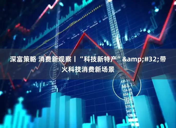 深富策略 消费新观察丨“科技新特产”&#32;带火科技消费新场景