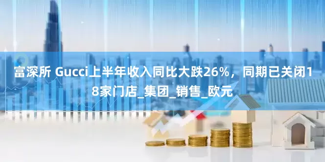 富深所 Gucci上半年收入同比大跌26%，同期已关闭18家门店_集团_销售_欧元