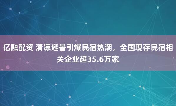 亿融配资 清凉避暑引爆民宿热潮，全国现存民宿相关企业超35.6万家