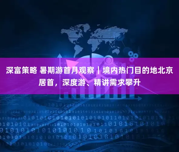 深富策略 暑期游首月观察｜境内热门目的地北京居首，深度游、精讲需求攀升