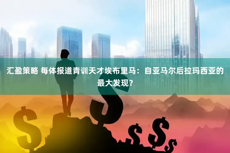 汇盈策略 每体报道青训天才埃布里马：自亚马尔后拉玛西亚的最大发现？