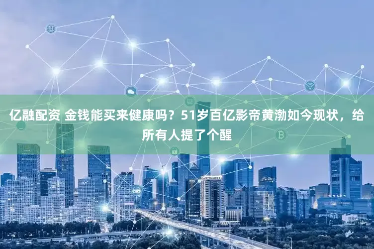 亿融配资 金钱能买来健康吗？51岁百亿影帝黄渤如今现状，给所有人提了个醒