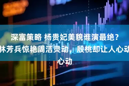 深富策略 杨贵妃美貌谁演最绝？林芳兵惊艳周洁灵动，殷桃却让人心动