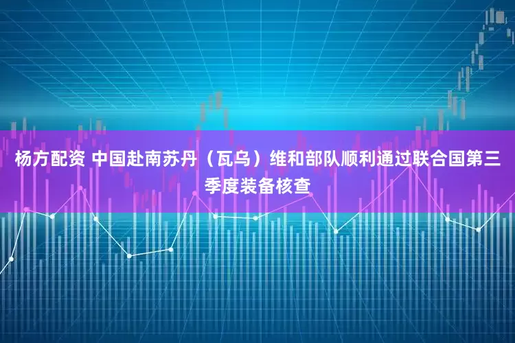杨方配资 中国赴南苏丹（瓦乌）维和部队顺利通过联合国第三季度装备核查
