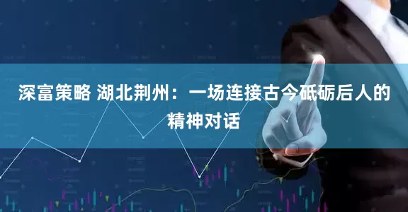 深富策略 湖北荆州：一场连接古今砥砺后人的精神对话