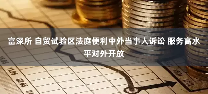 富深所 自贸试验区法庭便利中外当事人诉讼 服务高水平对外开放