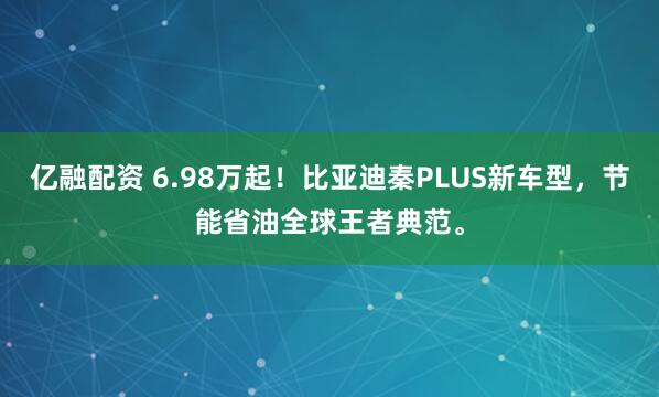 亿融配资 6.98万起！比亚迪秦PLUS新车型，节能省油全球王者典范。