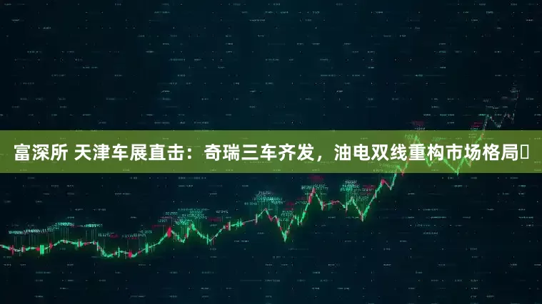 富深所 天津车展直击：奇瑞三车齐发，油电双线重构市场格局​