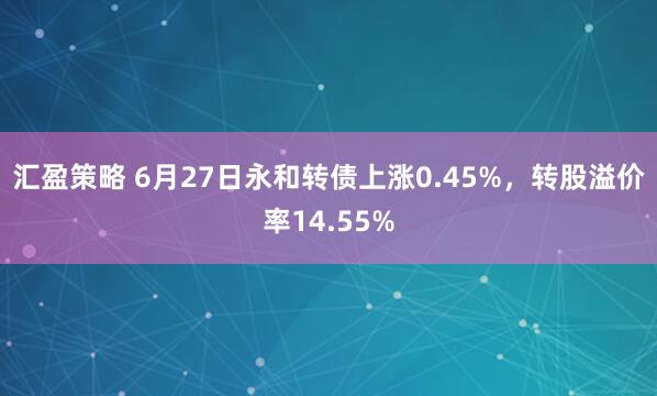 汇盈策略 6月27日永和转债上涨0.45%，转股溢价率14.55%