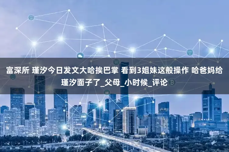 富深所 瑾汐今日发文大哈挨巴掌 看到3姐妹这般操作 哈爸妈给瑾汐面子了_父母_小时候_评论